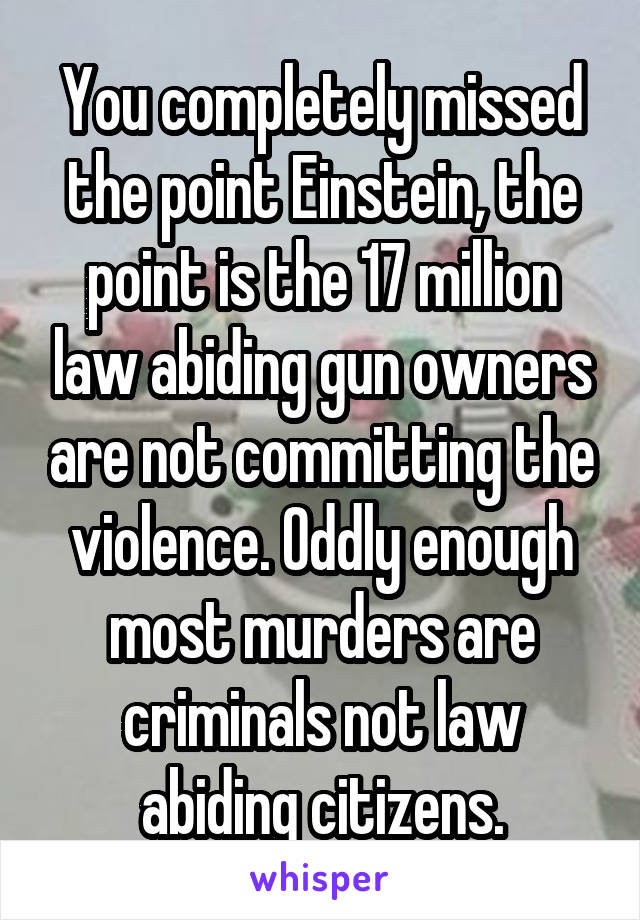 You completely missed the point Einstein, the point is the 17 million law abiding gun owners are not committing the violence. Oddly enough most murders are criminals not law abiding citizens.