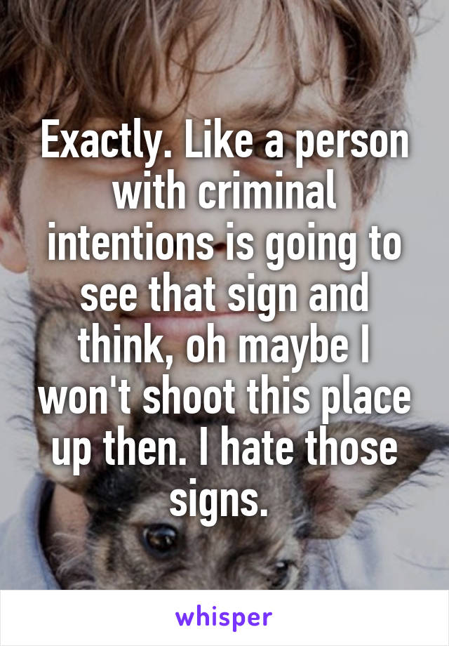 Exactly. Like a person with criminal intentions is going to see that sign and think, oh maybe I won't shoot this place up then. I hate those signs. 