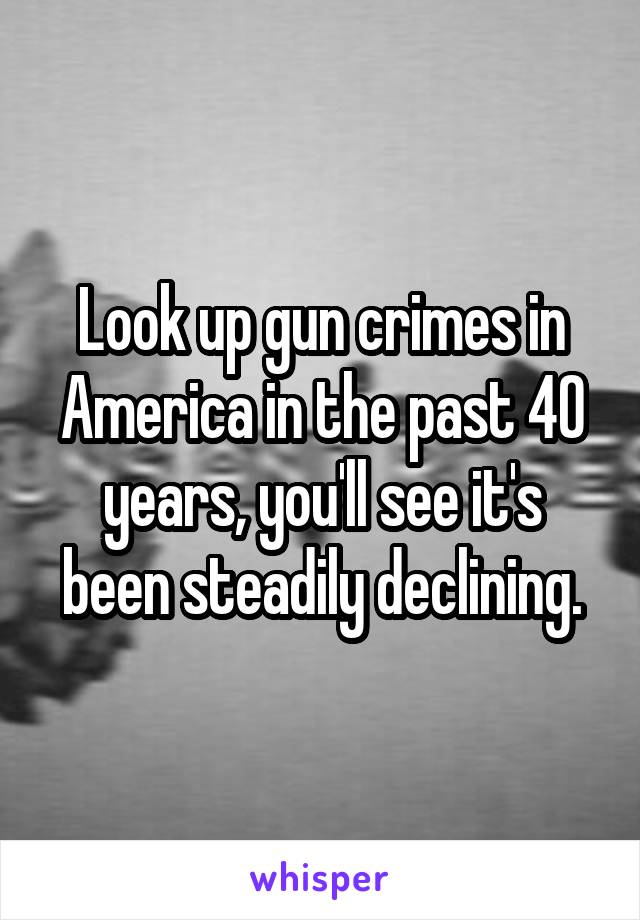 Look up gun crimes in America in the past 40 years, you'll see it's been steadily declining.