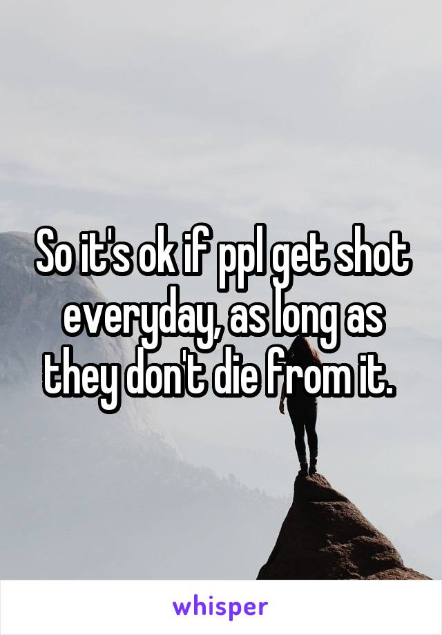 So it's ok if ppl get shot everyday, as long as they don't die from it. 