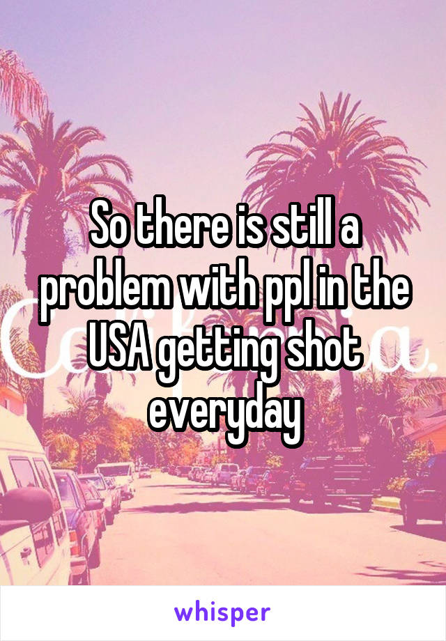 So there is still a problem with ppl in the USA getting shot everyday