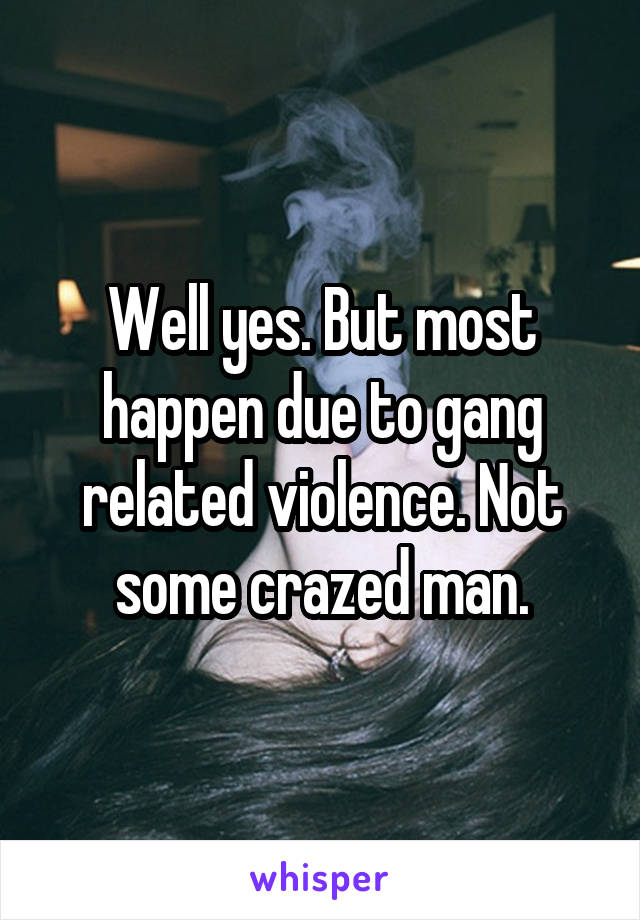 Well yes. But most happen due to gang related violence. Not some crazed man.