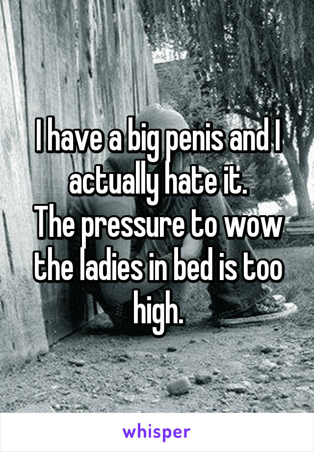 I have a big penis and I actually hate it.
The pressure to wow the ladies in bed is too high.
