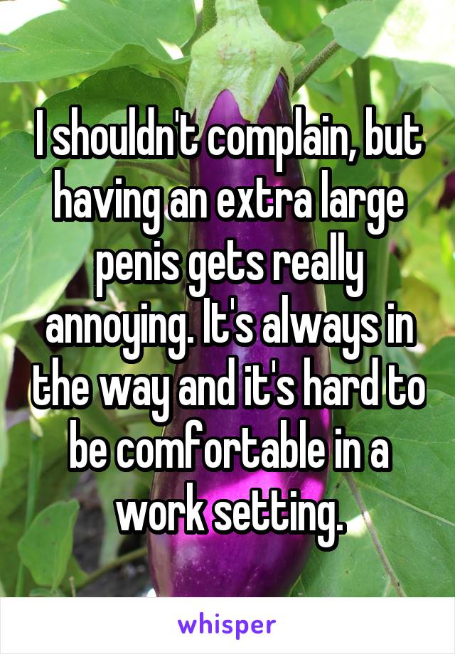 I shouldn't complain, but having an extra large penis gets really annoying. It's always in the way and it's hard to be comfortable in a work setting.