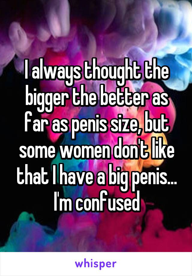 I always thought the bigger the better as far as penis size, but some women don't like that I have a big penis... I'm confused
