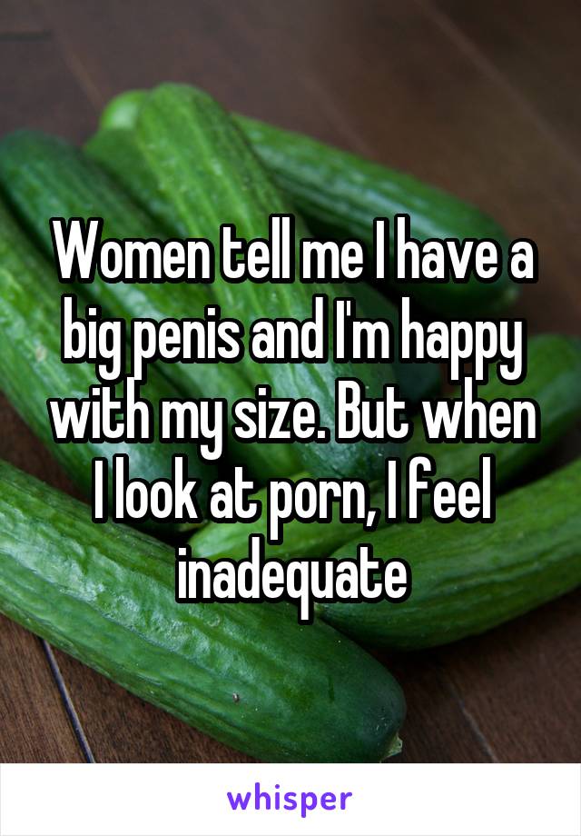 Women tell me I have a big penis and I'm happy with my size. But when I look at porn, I feel inadequate