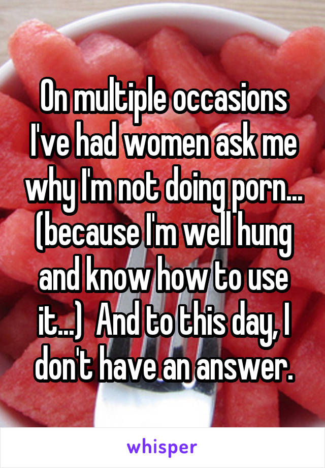 On multiple occasions I've had women ask me why I'm not doing porn... (because I'm well hung and know how to use it...)  And to this day, I don't have an answer.