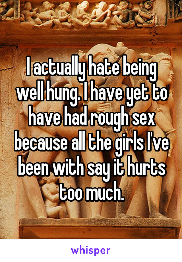 I actually hate being well hung. I have yet to have had rough sex because all the girls I've been with say it hurts too much.