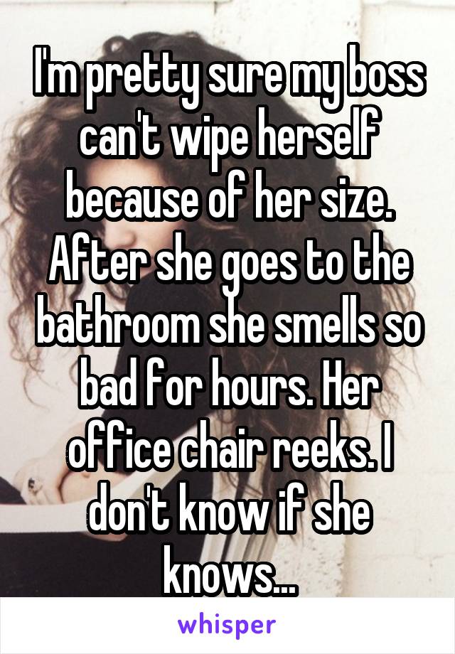 I'm pretty sure my boss can't wipe herself because of her size. After she goes to the bathroom she smells so bad for hours. Her office chair reeks. I don't know if she knows...