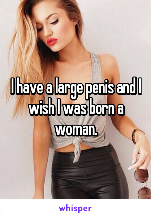 I have a large penis and I wish I was born a woman.