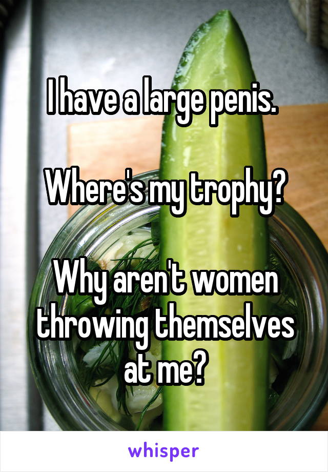 I have a large penis. 

Where's my trophy?

Why aren't women throwing themselves
at me?