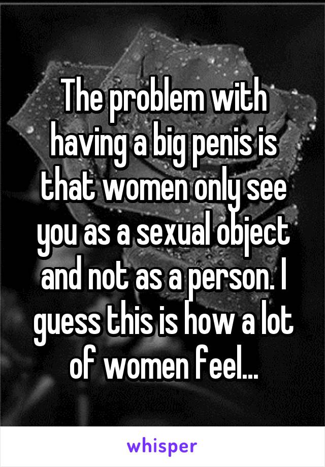 The problem with having a big penis is that women only see you as a sexual object and not as a person. I guess this is how a lot of women feel...