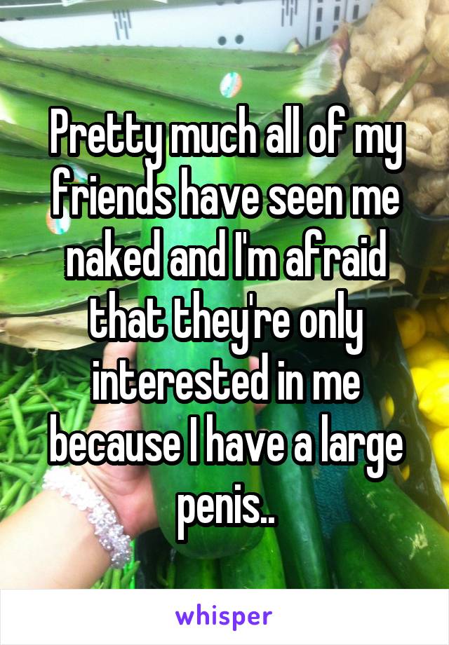 Pretty much all of my friends have seen me naked and I'm afraid that they're only interested in me because I have a large penis..