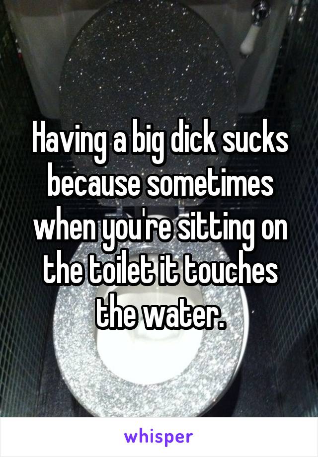 Having a big dick sucks because sometimes when you're sitting on the toilet it touches the water.
