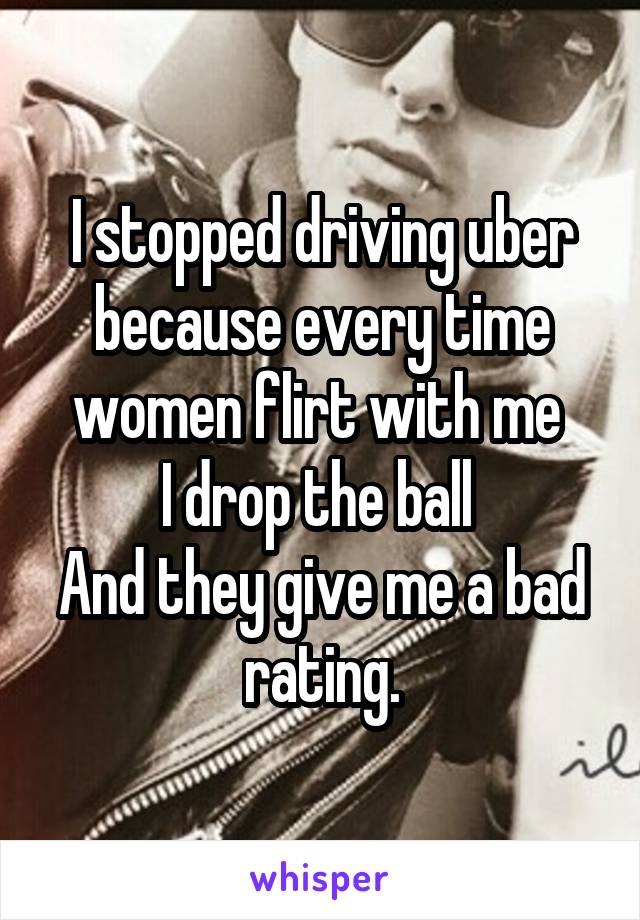 I stopped driving uber because every time women flirt with me 
I drop the ball 
And they give me a bad rating.