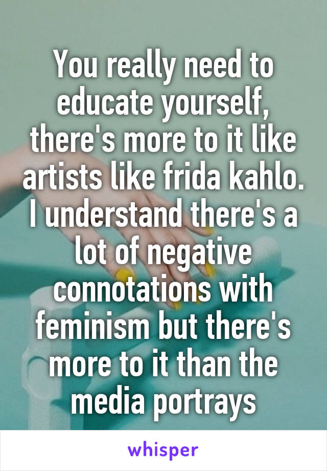 You really need to educate yourself, there's more to it like artists like frida kahlo. I understand there's a lot of negative connotations with feminism but there's more to it than the media portrays