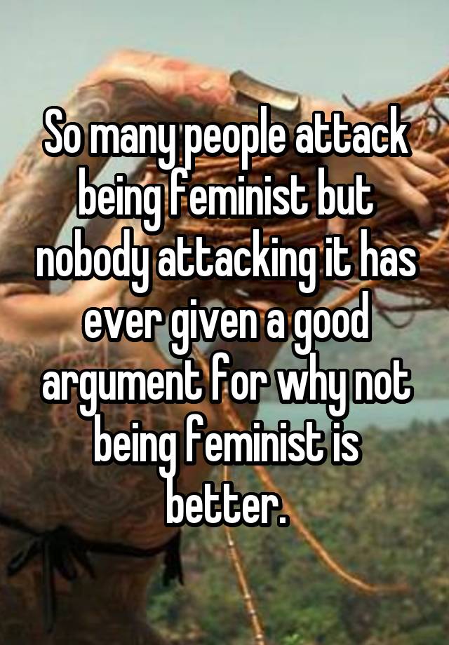 So many people attack being feminist but nobody attacking it has ever given a good argument for why not being feminist is better.