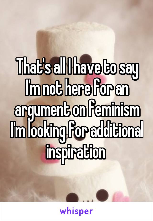 That's all I have to say I'm not here for an argument on feminism I'm looking for additional inspiration 