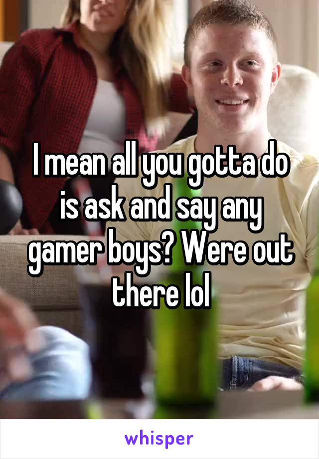 I mean all you gotta do is ask and say any gamer boys? Were out there lol