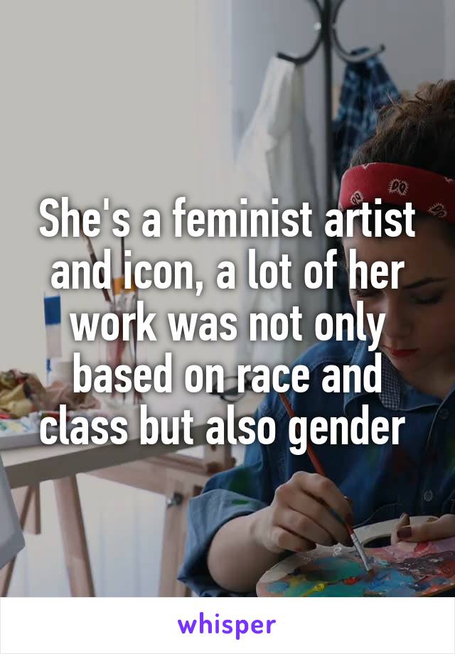 She's a feminist artist and icon, a lot of her work was not only based on race and class but also gender 