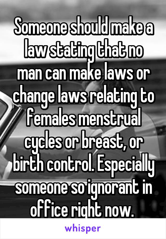 Someone should make a law stating that no man can make laws or change laws relating to females menstrual cycles or breast, or birth control. Especially someone so ignorant in office right now. 