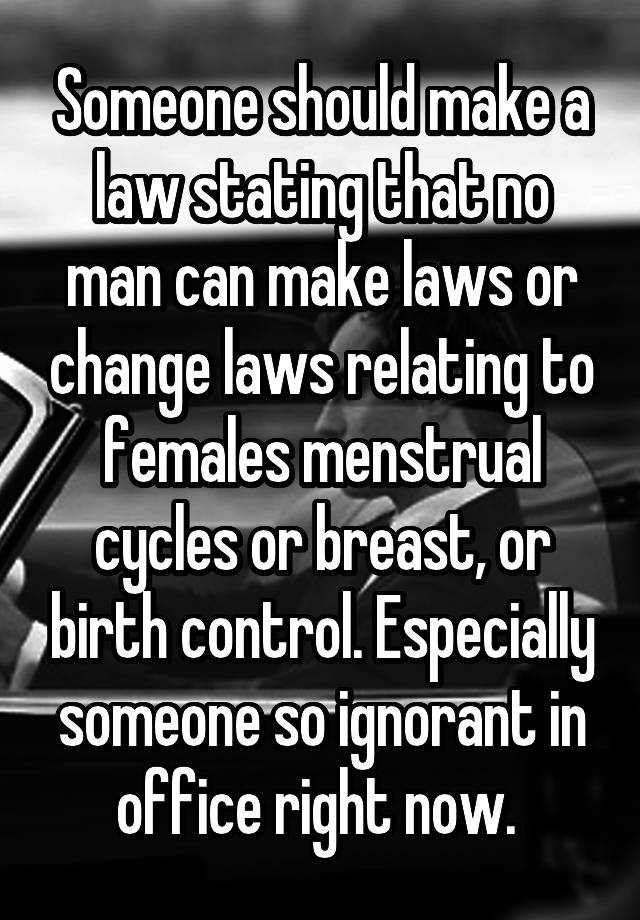 Someone should make a law stating that no man can make laws or change laws relating to females menstrual cycles or breast, or birth control. Especially someone so ignorant in office right now. 