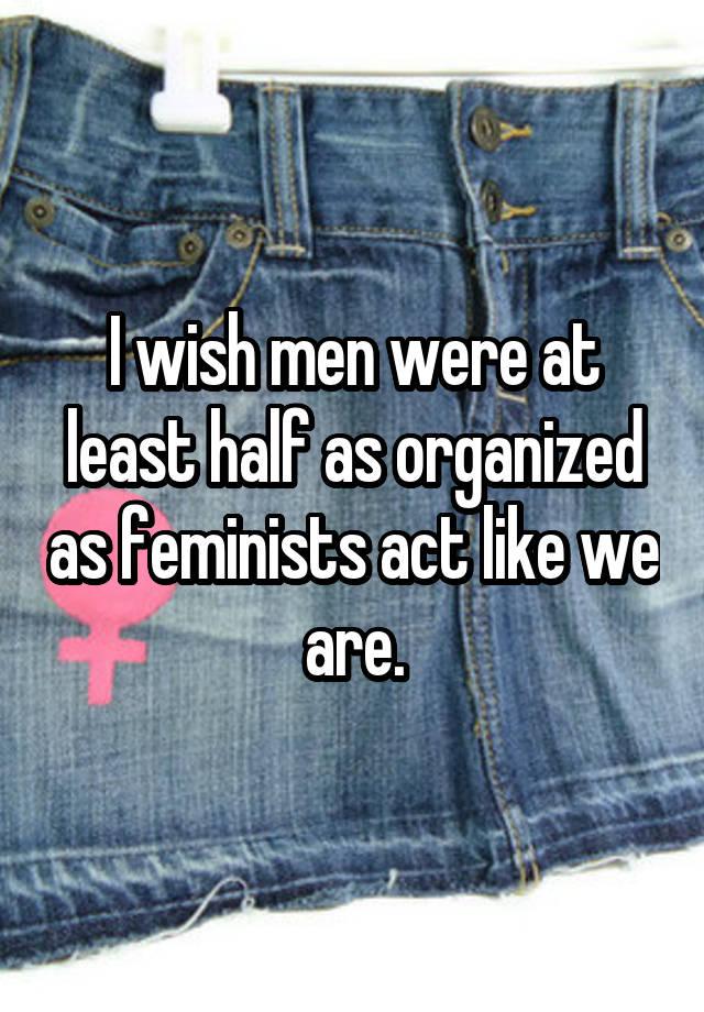 I wish men were at least half as organized as feminists act like we are.
