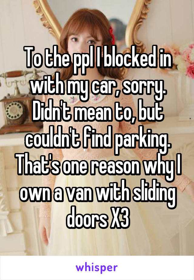 To the ppl I blocked in with my car, sorry. Didn't mean to, but couldn't find parking. That's one reason why I own a van with sliding doors X3