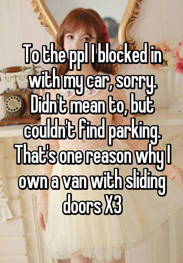 To the ppl I blocked in with my car, sorry. Didn't mean to, but couldn't find parking. That's one reason why I own a van with sliding doors X3