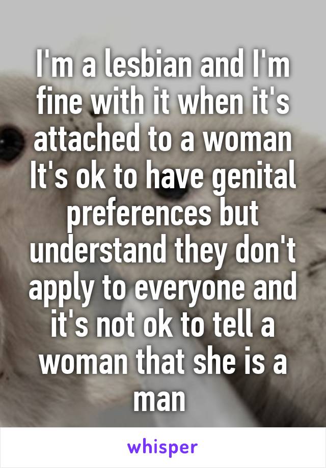 I'm a lesbian and I'm fine with it when it's attached to a woman
It's ok to have genital preferences but understand they don't apply to everyone and it's not ok to tell a woman that she is a man 