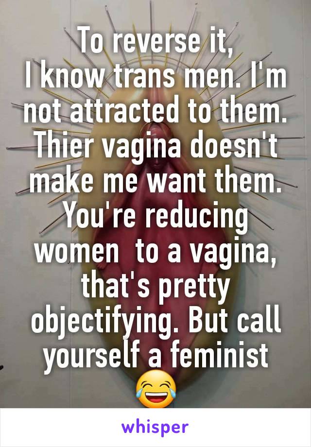 To reverse it,
I know trans men. I'm not attracted to them. Thier vagina doesn't make me want them.
You're reducing women  to a vagina, that's pretty objectifying. But call yourself a feminist 😂