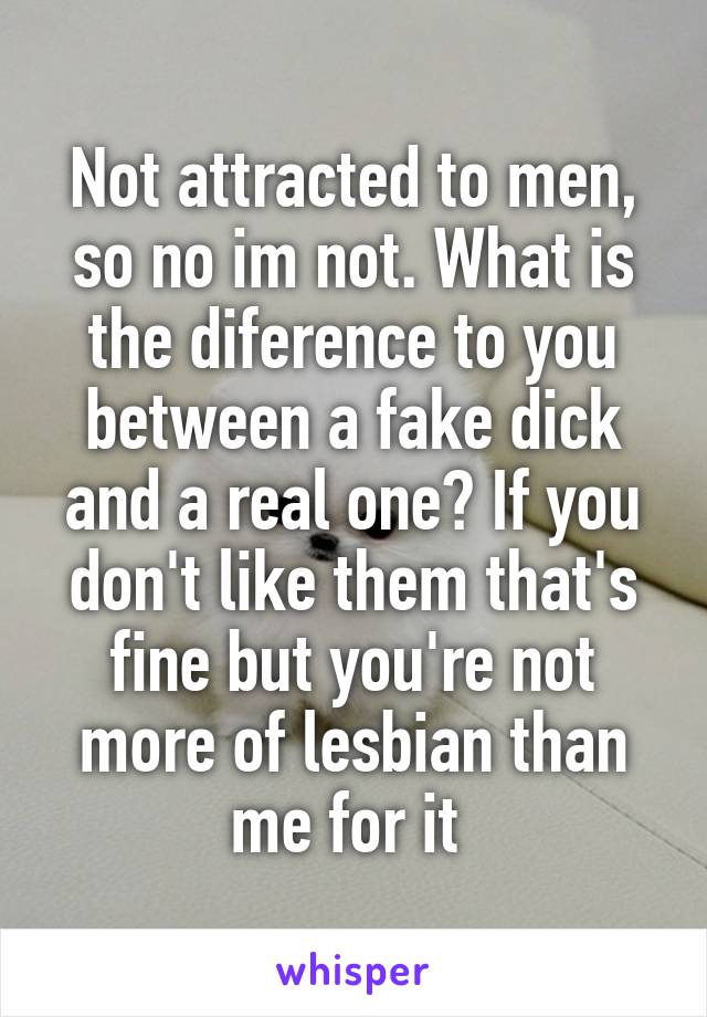 Not attracted to men, so no im not. What is the diference to you between a fake dick and a real one? If you don't like them that's fine but you're not more of lesbian than me for it 