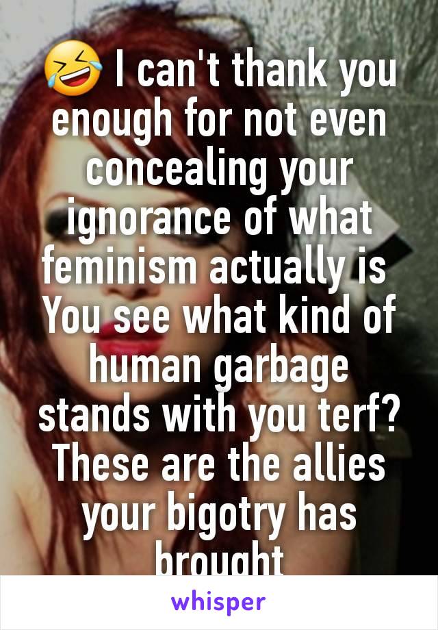 🤣 I can't thank you enough for not even concealing your ignorance of what feminism actually is 
You see what kind of human garbage stands with you terf? These are the allies your bigotry has brought