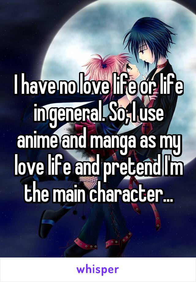 I have no love life or life in general. So, I use anime and manga as my love life and pretend I'm the main character...