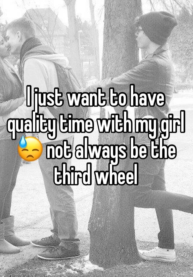 I just want to have quality time with my girl 😓 not always be the third wheel