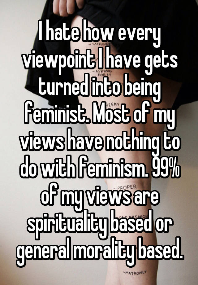 I hate how every viewpoint I have gets turned into being feminist. Most of my views have nothing to do with feminism. 99% of my views are spirituality based or general morality based.