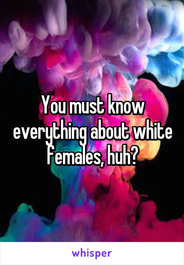 You must know everything about white females, huh?