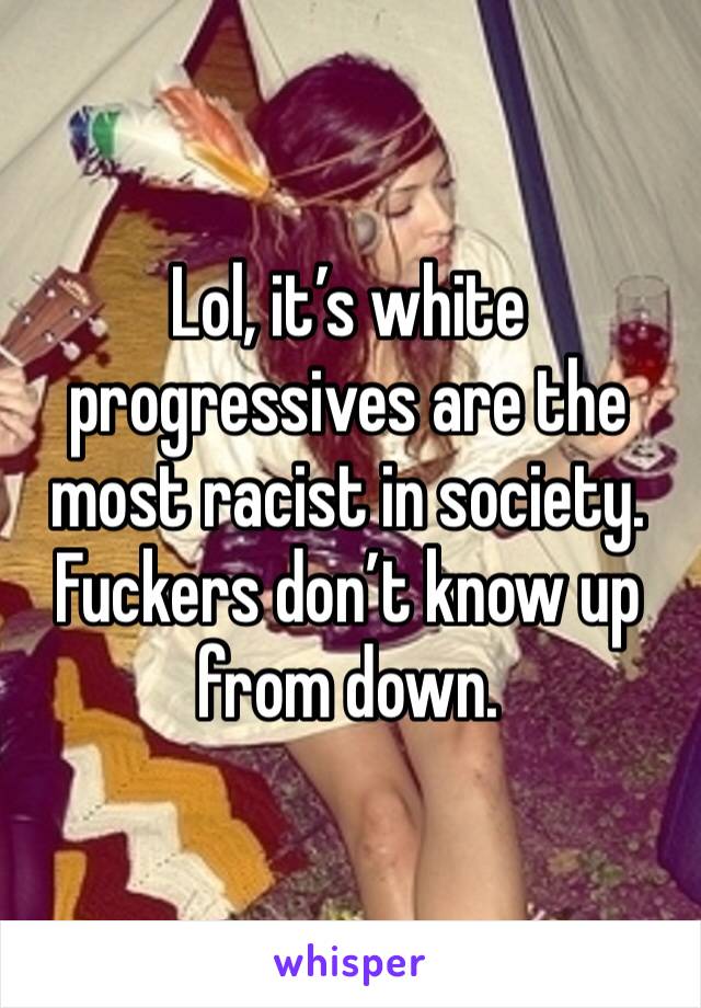Lol, it’s white progressives are the most racist in society. Fuckers don’t know up from down.