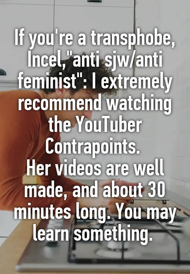 If you're a transphobe, Incel,"anti sjw/anti feminist": I extremely recommend watching the YouTuber Contrapoints. 
Her videos are well made, and about 30 minutes long. You may learn something. 