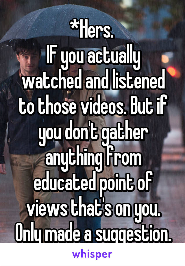 *Hers. 
IF you actually watched and listened to those videos. But if you don't gather anything from educated point of views that's on you. Only made a suggestion.