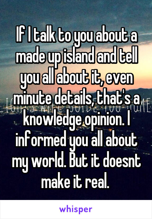 If I talk to you about a made up island and tell you all about it, even minute details, that's a knowledge opinion. I informed you all about my world. But it doesnt make it real. 