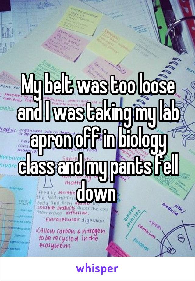 My belt was too loose and I was taking my lab apron off in biology class and my pants fell down 