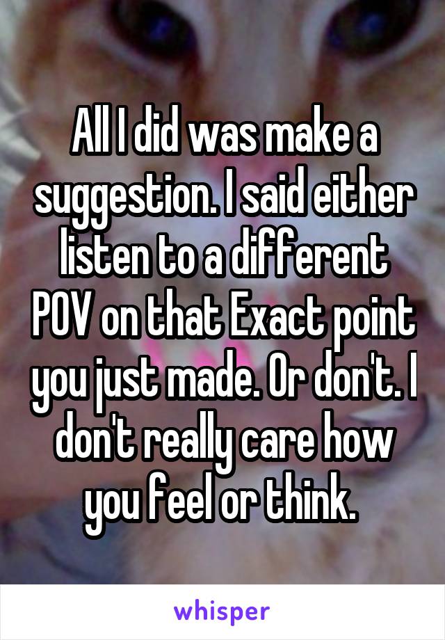 All I did was make a suggestion. I said either listen to a different POV on that Exact point you just made. Or don't. I don't really care how you feel or think. 