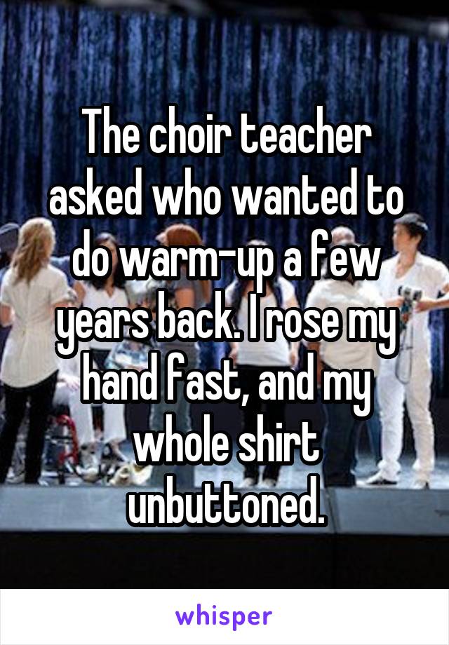 The choir teacher asked who wanted to do warm-up a few years back. I rose my hand fast, and my whole shirt unbuttoned.