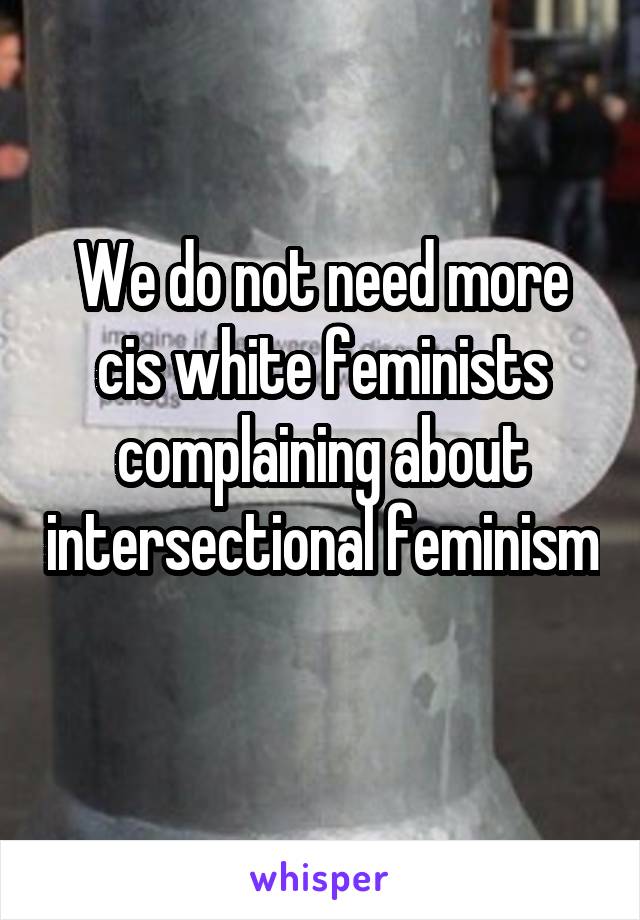 We do not need more cis white feminists complaining about intersectional feminism 