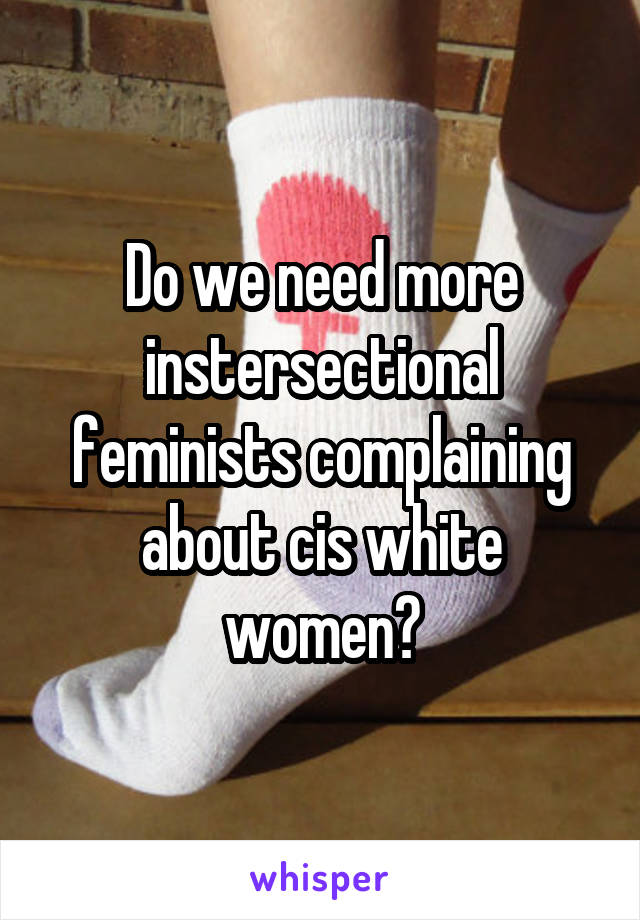 Do we need more instersectional feminists complaining about cis white women?