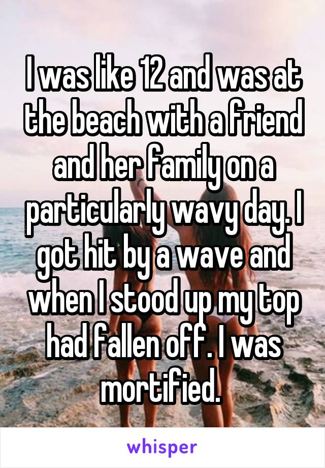 I was like 12 and was at the beach with a friend and her family on a particularly wavy day. I got hit by a wave and when I stood up my top had fallen off. I was mortified. 