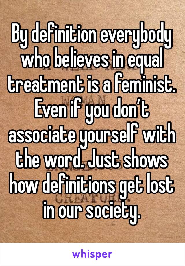 By definition everybody who believes in equal treatment is a feminist. Even if you don’t associate yourself with the word. Just shows how definitions get lost in our society. 