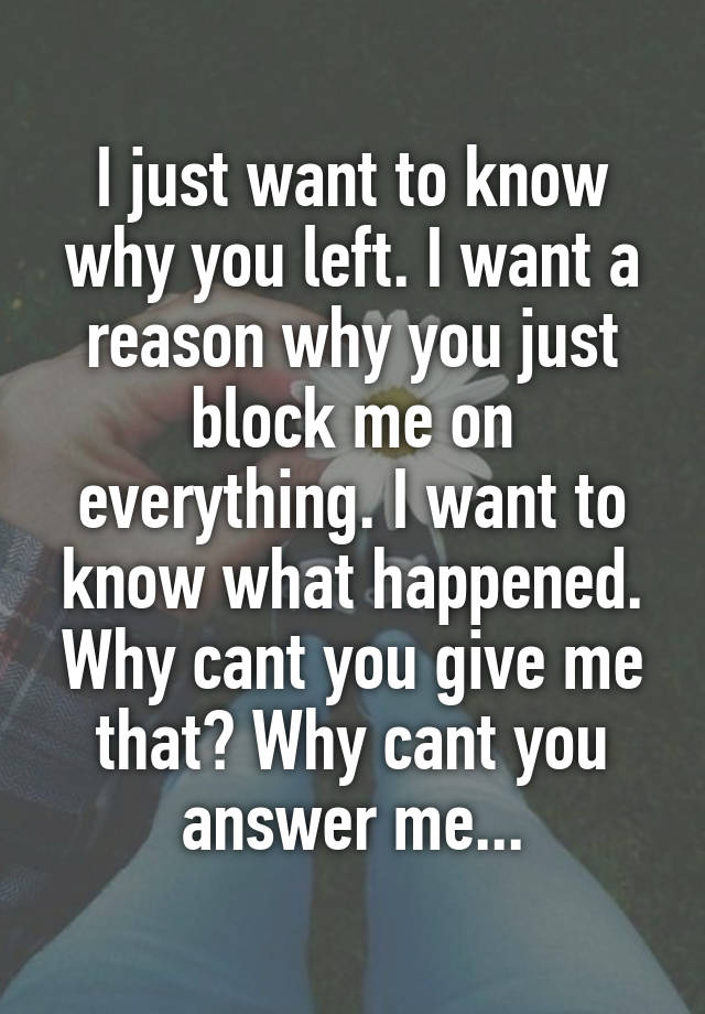 I just want to know why you left. I want a reason why you just block me on everything. I want to know what happened. Why cant you give me that? Why cant you answer me...