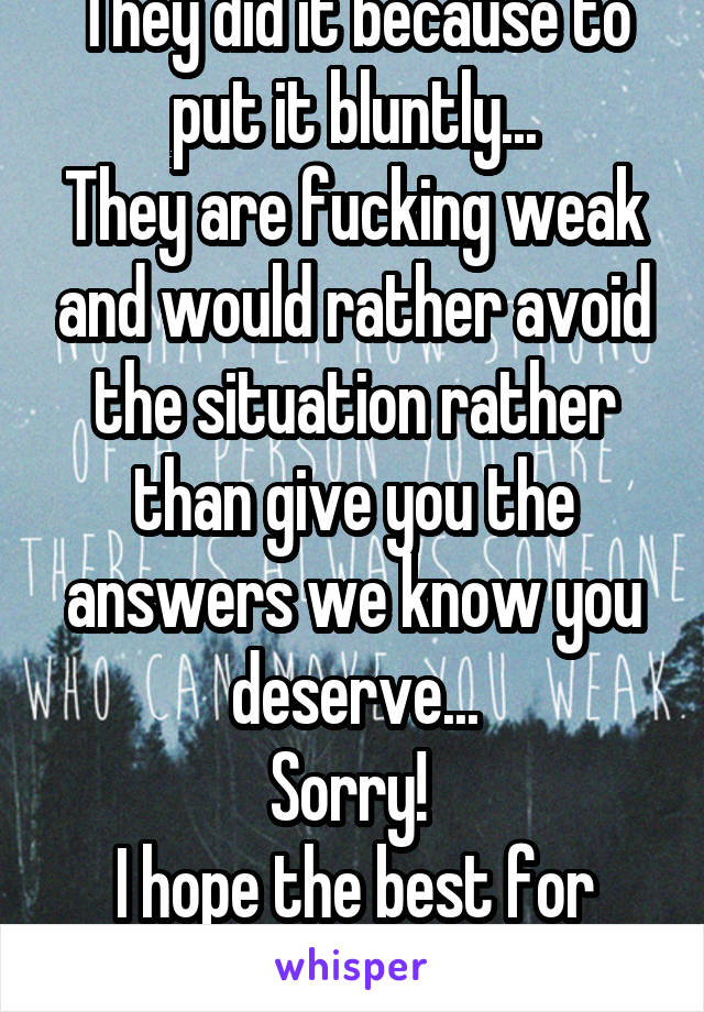 They did it because to put it bluntly...
They are fucking weak and would rather avoid the situation rather than give you the answers we know you deserve...
Sorry! 
I hope the best for you!